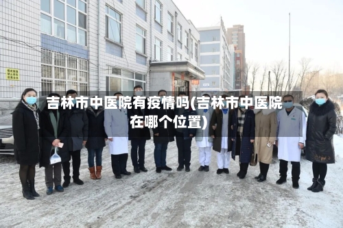 吉林市中医院有疫情吗(吉林市中医院在哪个位置)