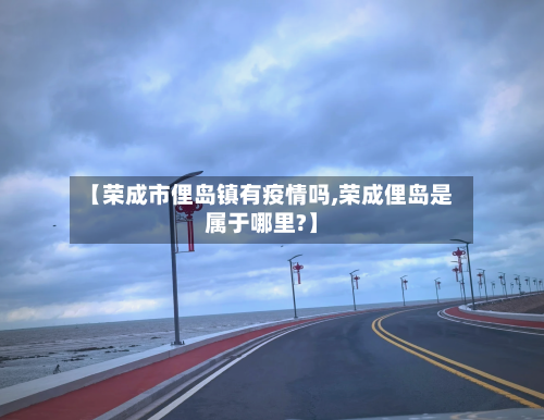 【荣成市俚岛镇有疫情吗,荣成俚岛是属于哪里?】-第3张图片