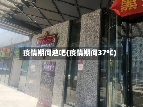 疫情期间迪吧(疫情期间37℃)