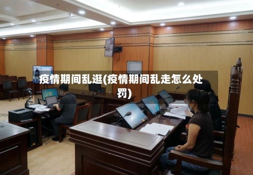 疫情期间乱逛(疫情期间乱走怎么处罚)