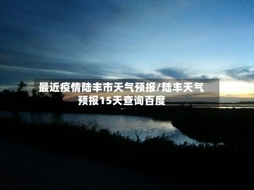 最近疫情陆丰市天气预报/陆丰天气预报15天查询百度