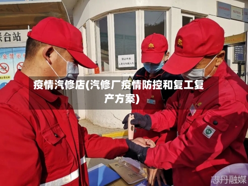 疫情汽修店(汽修厂疫情防控和复工复产方案)