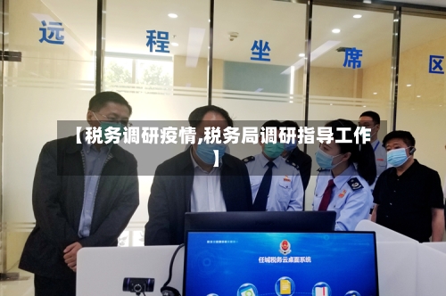 【税务调研疫情,税务局调研指导工作】