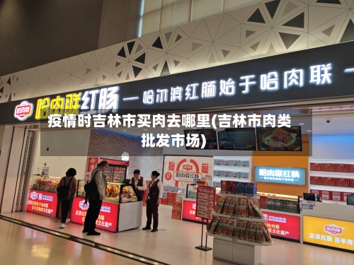 疫情时吉林市买肉去哪里(吉林市肉类批发市场)-第3张图片