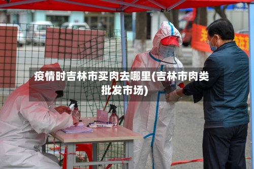 疫情时吉林市买肉去哪里(吉林市肉类批发市场)